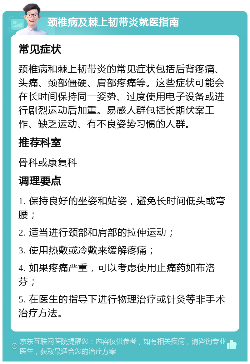 颈椎病及棘上韧带炎就医指南 常见症状 颈椎病和棘上韧带炎的常见症状包括后背疼痛、头痛、颈部僵硬、肩部疼痛等。这些症状可能会在长时间保持同一姿势、过度使用电子设备或进行剧烈运动后加重。易感人群包括长期伏案工作、缺乏运动、有不良姿势习惯的人群。 推荐科室 骨科或康复科 调理要点 1. 保持良好的坐姿和站姿，避免长时间低头或弯腰； 2. 适当进行颈部和肩部的拉伸运动； 3. 使用热敷或冷敷来缓解疼痛； 4. 如果疼痛严重，可以考虑使用止痛药如布洛芬； 5. 在医生的指导下进行物理治疗或针灸等非手术治疗方法。