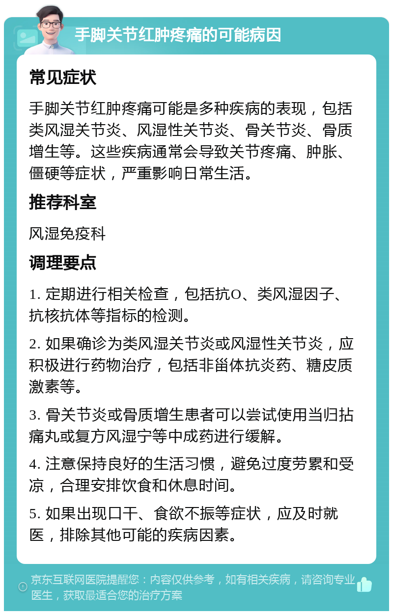 手脚关节红肿疼痛的可能病因 常见症状 手脚关节红肿疼痛可能是多种疾病的表现，包括类风湿关节炎、风湿性关节炎、骨关节炎、骨质增生等。这些疾病通常会导致关节疼痛、肿胀、僵硬等症状，严重影响日常生活。 推荐科室 风湿免疫科 调理要点 1. 定期进行相关检查，包括抗O、类风湿因子、抗核抗体等指标的检测。 2. 如果确诊为类风湿关节炎或风湿性关节炎，应积极进行药物治疗，包括非甾体抗炎药、糖皮质激素等。 3. 骨关节炎或骨质增生患者可以尝试使用当归拈痛丸或复方风湿宁等中成药进行缓解。 4. 注意保持良好的生活习惯，避免过度劳累和受凉，合理安排饮食和休息时间。 5. 如果出现口干、食欲不振等症状，应及时就医，排除其他可能的疾病因素。