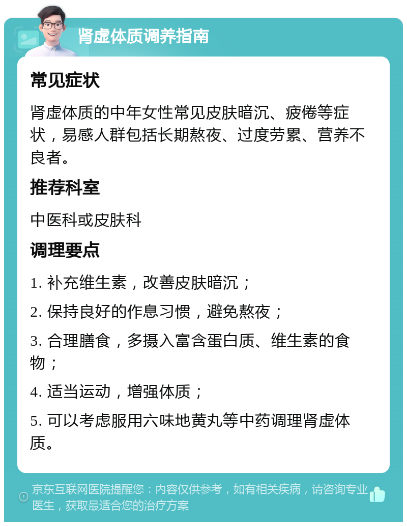 肾虚体质调养指南 常见症状 肾虚体质的中年女性常见皮肤暗沉、疲倦等症状，易感人群包括长期熬夜、过度劳累、营养不良者。 推荐科室 中医科或皮肤科 调理要点 1. 补充维生素，改善皮肤暗沉； 2. 保持良好的作息习惯，避免熬夜； 3. 合理膳食，多摄入富含蛋白质、维生素的食物； 4. 适当运动，增强体质； 5. 可以考虑服用六味地黄丸等中药调理肾虚体质。