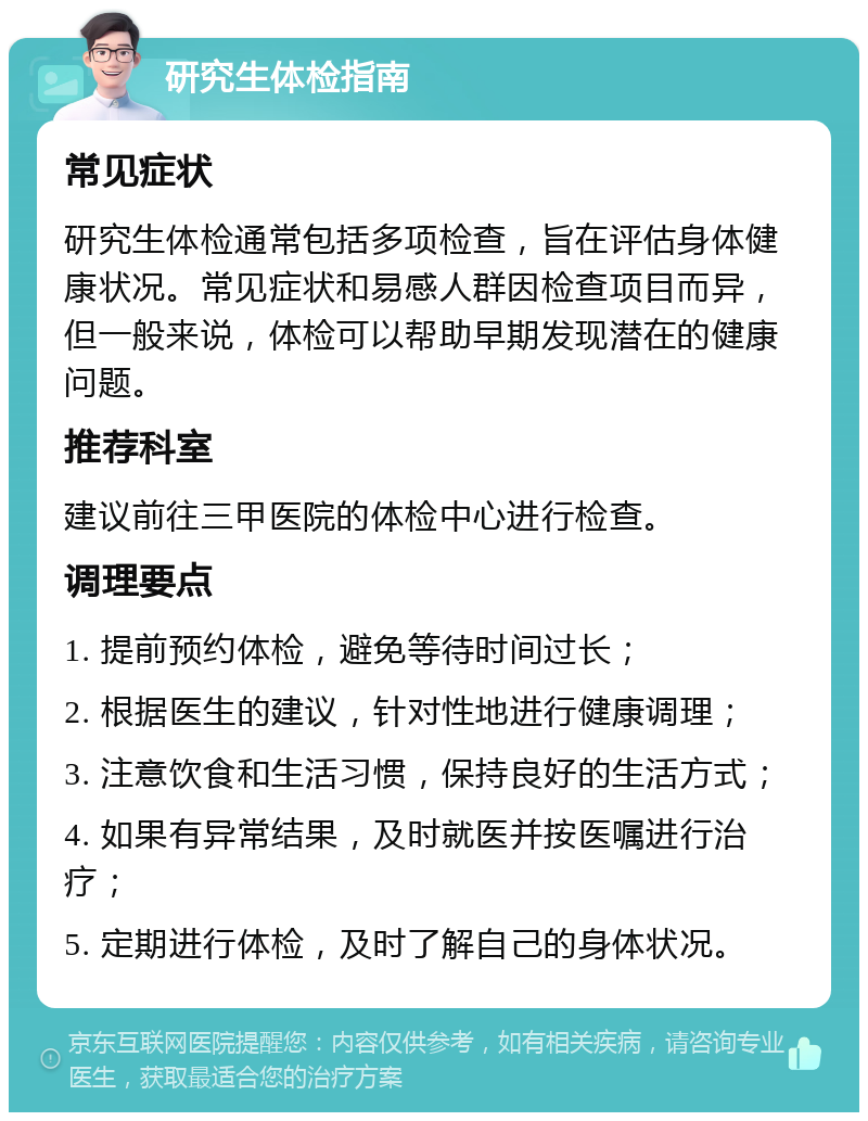 研究生体检指南 常见症状 研究生体检通常包括多项检查，旨在评估身体健康状况。常见症状和易感人群因检查项目而异，但一般来说，体检可以帮助早期发现潜在的健康问题。 推荐科室 建议前往三甲医院的体检中心进行检查。 调理要点 1. 提前预约体检，避免等待时间过长； 2. 根据医生的建议，针对性地进行健康调理； 3. 注意饮食和生活习惯，保持良好的生活方式； 4. 如果有异常结果，及时就医并按医嘱进行治疗； 5. 定期进行体检，及时了解自己的身体状况。