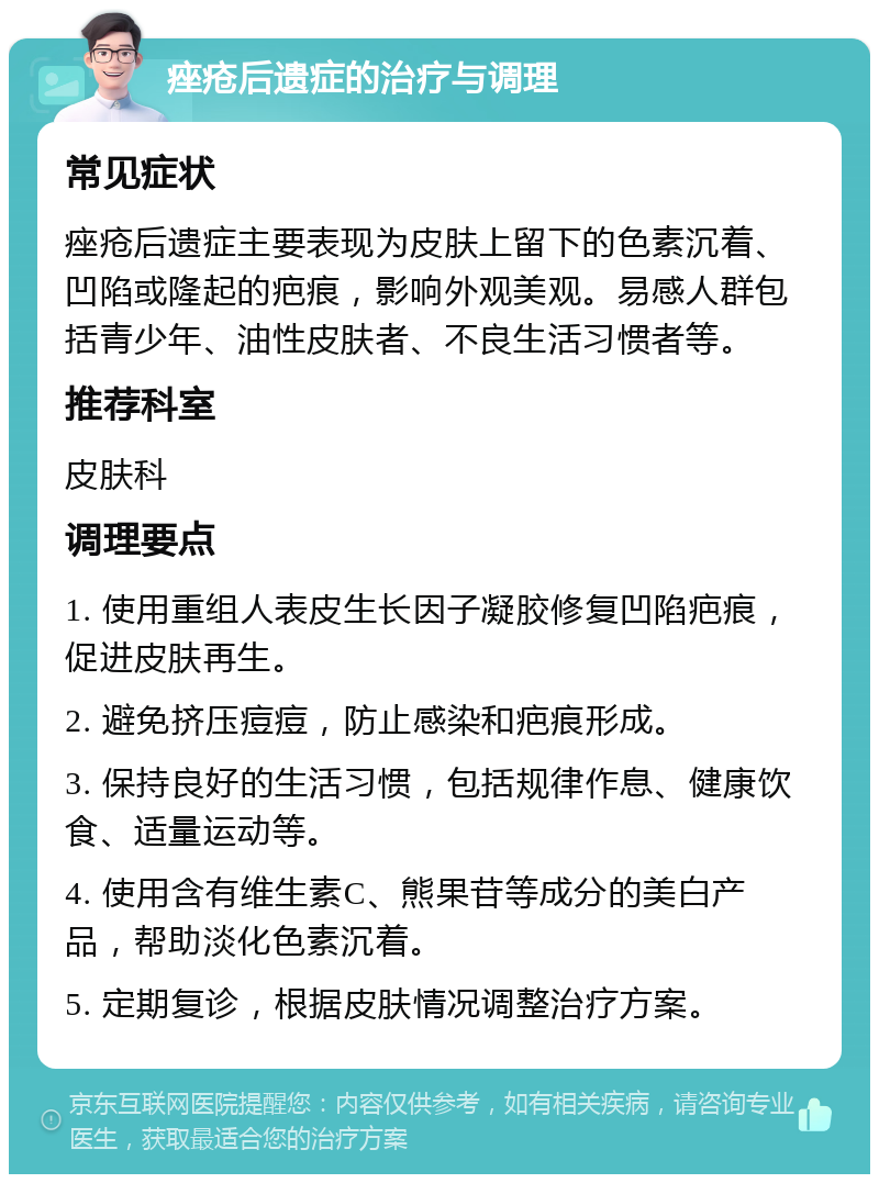 痤疮后遗症的治疗与调理 常见症状 痤疮后遗症主要表现为皮肤上留下的色素沉着、凹陷或隆起的疤痕，影响外观美观。易感人群包括青少年、油性皮肤者、不良生活习惯者等。 推荐科室 皮肤科 调理要点 1. 使用重组人表皮生长因子凝胶修复凹陷疤痕，促进皮肤再生。 2. 避免挤压痘痘，防止感染和疤痕形成。 3. 保持良好的生活习惯，包括规律作息、健康饮食、适量运动等。 4. 使用含有维生素C、熊果苷等成分的美白产品，帮助淡化色素沉着。 5. 定期复诊，根据皮肤情况调整治疗方案。