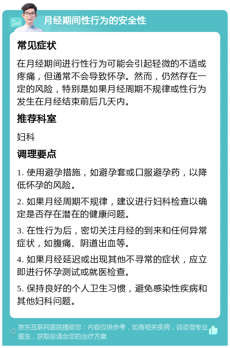 月经期间性行为的安全性 常见症状 在月经期间进行性行为可能会引起轻微的不适或疼痛，但通常不会导致怀孕。然而，仍然存在一定的风险，特别是如果月经周期不规律或性行为发生在月经结束前后几天内。 推荐科室 妇科 调理要点 1. 使用避孕措施，如避孕套或口服避孕药，以降低怀孕的风险。 2. 如果月经周期不规律，建议进行妇科检查以确定是否存在潜在的健康问题。 3. 在性行为后，密切关注月经的到来和任何异常症状，如腹痛、阴道出血等。 4. 如果月经延迟或出现其他不寻常的症状，应立即进行怀孕测试或就医检查。 5. 保持良好的个人卫生习惯，避免感染性疾病和其他妇科问题。