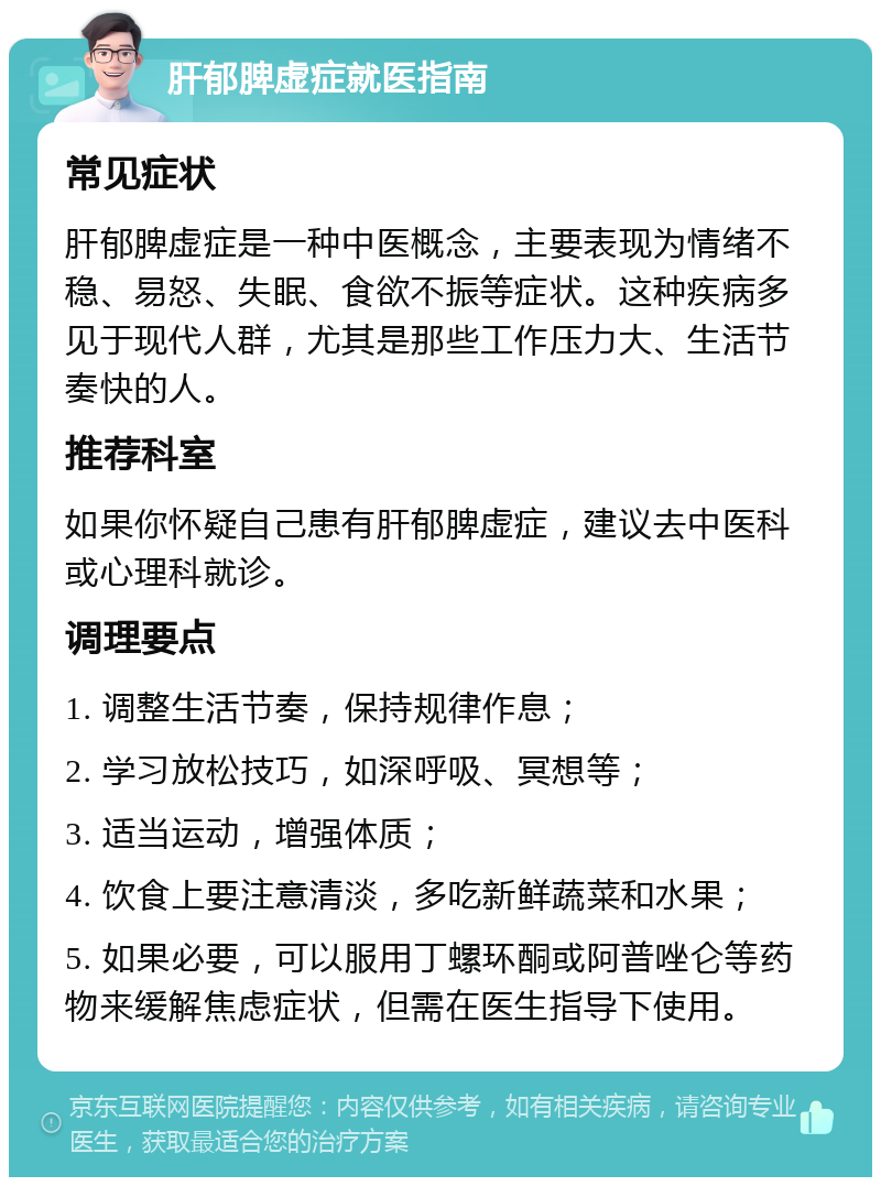 肝郁脾虚症就医指南 常见症状 肝郁脾虚症是一种中医概念，主要表现为情绪不稳、易怒、失眠、食欲不振等症状。这种疾病多见于现代人群，尤其是那些工作压力大、生活节奏快的人。 推荐科室 如果你怀疑自己患有肝郁脾虚症，建议去中医科或心理科就诊。 调理要点 1. 调整生活节奏，保持规律作息； 2. 学习放松技巧，如深呼吸、冥想等； 3. 适当运动，增强体质； 4. 饮食上要注意清淡，多吃新鲜蔬菜和水果； 5. 如果必要，可以服用丁螺环酮或阿普唑仑等药物来缓解焦虑症状，但需在医生指导下使用。