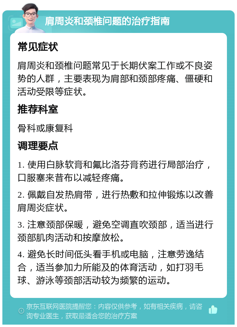 肩周炎和颈椎问题的治疗指南 常见症状 肩周炎和颈椎问题常见于长期伏案工作或不良姿势的人群，主要表现为肩部和颈部疼痛、僵硬和活动受限等症状。 推荐科室 骨科或康复科 调理要点 1. 使用白脉软膏和氟比洛芬膏药进行局部治疗，口服塞来昔布以减轻疼痛。 2. 佩戴自发热肩带，进行热敷和拉伸锻炼以改善肩周炎症状。 3. 注意颈部保暖，避免空调直吹颈部，适当进行颈部肌肉活动和按摩放松。 4. 避免长时间低头看手机或电脑，注意劳逸结合，适当参加力所能及的体育活动，如打羽毛球、游泳等颈部活动较为频繁的运动。