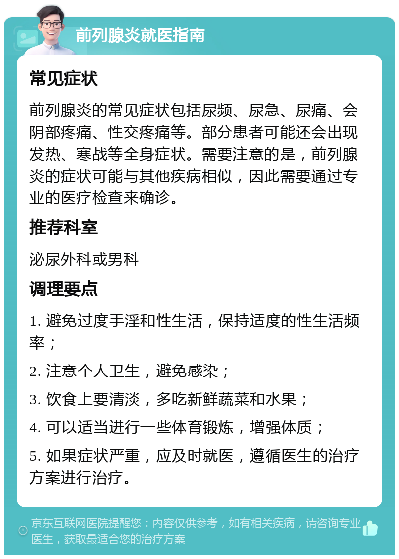 前列腺炎就医指南 常见症状 前列腺炎的常见症状包括尿频、尿急、尿痛、会阴部疼痛、性交疼痛等。部分患者可能还会出现发热、寒战等全身症状。需要注意的是，前列腺炎的症状可能与其他疾病相似，因此需要通过专业的医疗检查来确诊。 推荐科室 泌尿外科或男科 调理要点 1. 避免过度手淫和性生活，保持适度的性生活频率； 2. 注意个人卫生，避免感染； 3. 饮食上要清淡，多吃新鲜蔬菜和水果； 4. 可以适当进行一些体育锻炼，增强体质； 5. 如果症状严重，应及时就医，遵循医生的治疗方案进行治疗。