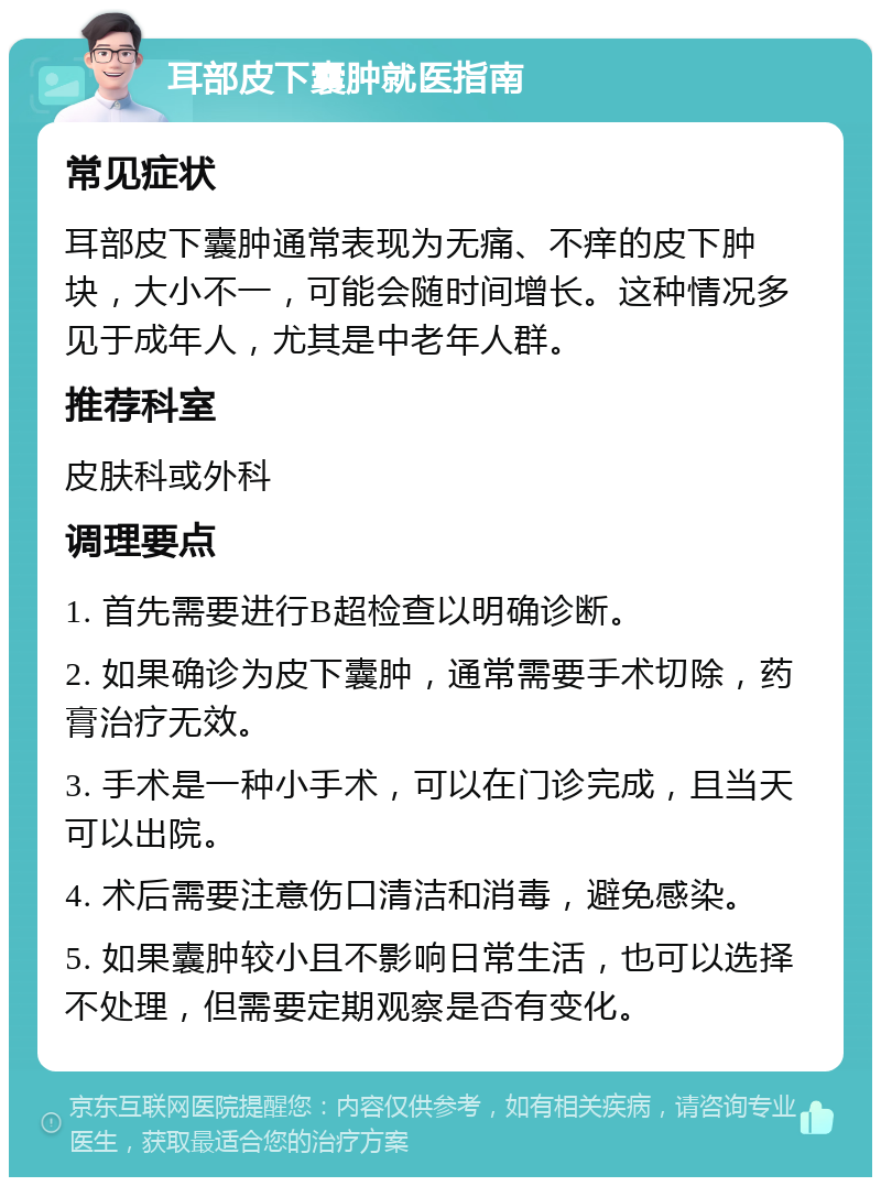 耳部皮下囊肿就医指南 常见症状 耳部皮下囊肿通常表现为无痛、不痒的皮下肿块，大小不一，可能会随时间增长。这种情况多见于成年人，尤其是中老年人群。 推荐科室 皮肤科或外科 调理要点 1. 首先需要进行B超检查以明确诊断。 2. 如果确诊为皮下囊肿，通常需要手术切除，药膏治疗无效。 3. 手术是一种小手术，可以在门诊完成，且当天可以出院。 4. 术后需要注意伤口清洁和消毒，避免感染。 5. 如果囊肿较小且不影响日常生活，也可以选择不处理，但需要定期观察是否有变化。