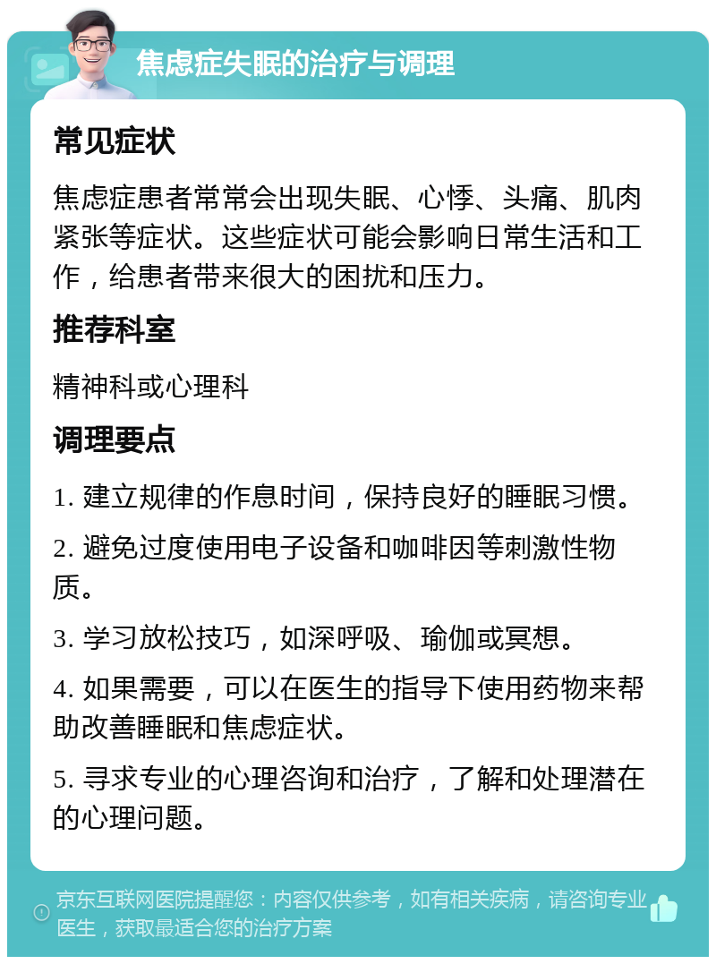 焦虑症失眠的治疗与调理 常见症状 焦虑症患者常常会出现失眠、心悸、头痛、肌肉紧张等症状。这些症状可能会影响日常生活和工作，给患者带来很大的困扰和压力。 推荐科室 精神科或心理科 调理要点 1. 建立规律的作息时间，保持良好的睡眠习惯。 2. 避免过度使用电子设备和咖啡因等刺激性物质。 3. 学习放松技巧，如深呼吸、瑜伽或冥想。 4. 如果需要，可以在医生的指导下使用药物来帮助改善睡眠和焦虑症状。 5. 寻求专业的心理咨询和治疗，了解和处理潜在的心理问题。