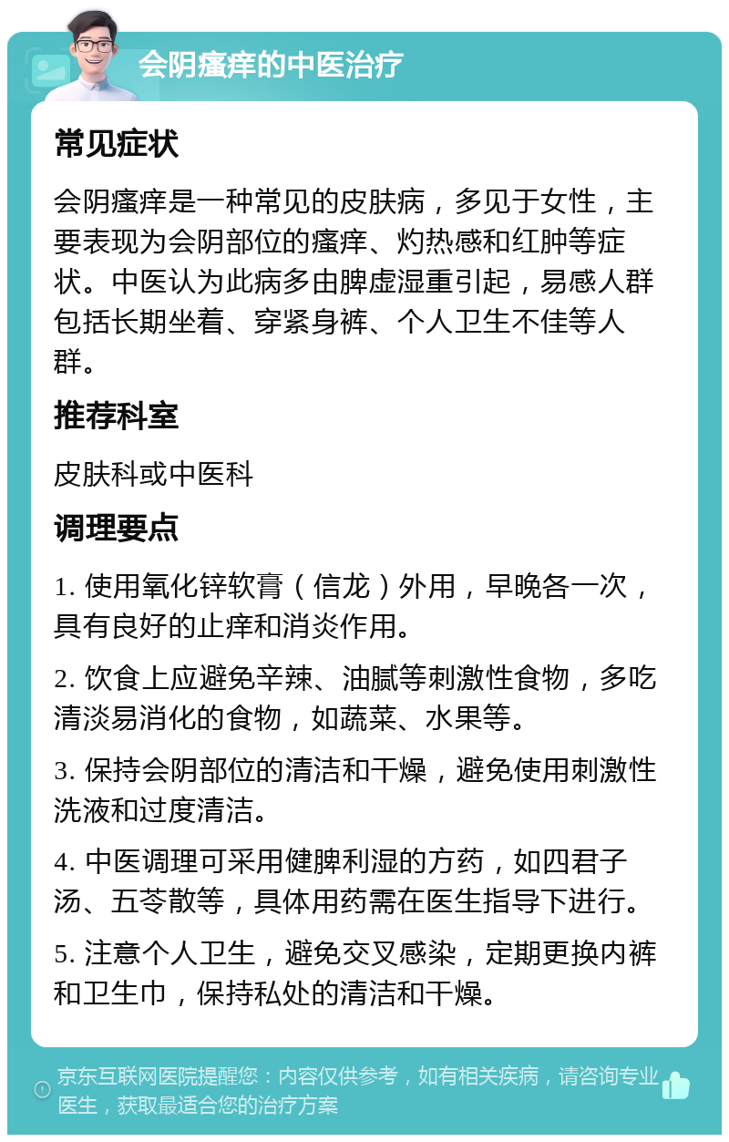 会阴瘙痒的中医治疗 常见症状 会阴瘙痒是一种常见的皮肤病，多见于女性，主要表现为会阴部位的瘙痒、灼热感和红肿等症状。中医认为此病多由脾虚湿重引起，易感人群包括长期坐着、穿紧身裤、个人卫生不佳等人群。 推荐科室 皮肤科或中医科 调理要点 1. 使用氧化锌软膏（信龙）外用，早晚各一次，具有良好的止痒和消炎作用。 2. 饮食上应避免辛辣、油腻等刺激性食物，多吃清淡易消化的食物，如蔬菜、水果等。 3. 保持会阴部位的清洁和干燥，避免使用刺激性洗液和过度清洁。 4. 中医调理可采用健脾利湿的方药，如四君子汤、五苓散等，具体用药需在医生指导下进行。 5. 注意个人卫生，避免交叉感染，定期更换内裤和卫生巾，保持私处的清洁和干燥。