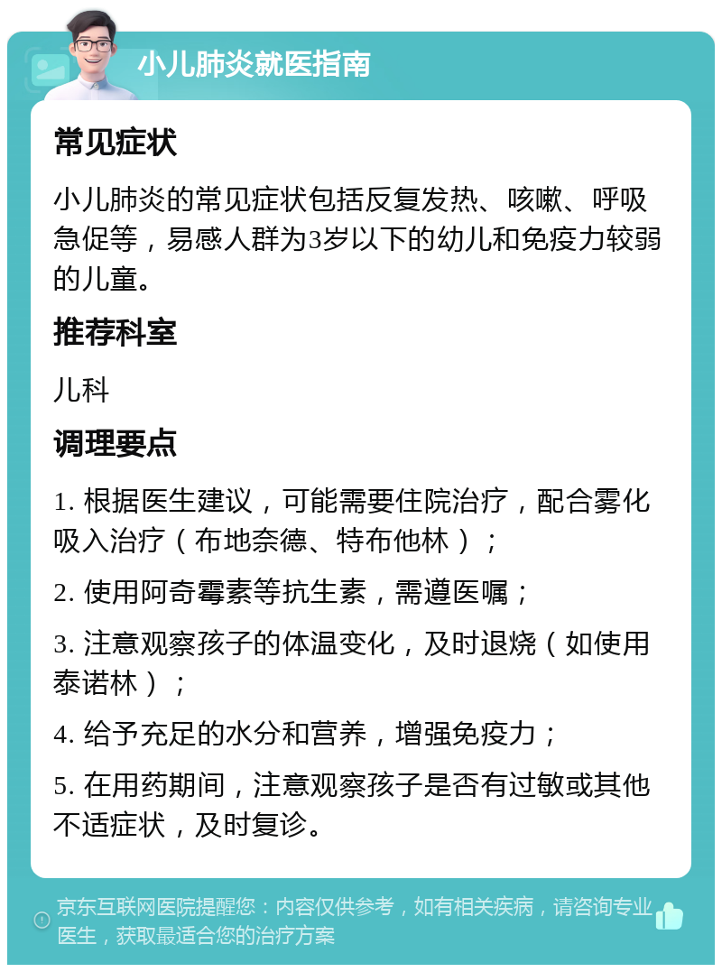 小儿肺炎就医指南 常见症状 小儿肺炎的常见症状包括反复发热、咳嗽、呼吸急促等，易感人群为3岁以下的幼儿和免疫力较弱的儿童。 推荐科室 儿科 调理要点 1. 根据医生建议，可能需要住院治疗，配合雾化吸入治疗（布地奈德、特布他林）； 2. 使用阿奇霉素等抗生素，需遵医嘱； 3. 注意观察孩子的体温变化，及时退烧（如使用泰诺林）； 4. 给予充足的水分和营养，增强免疫力； 5. 在用药期间，注意观察孩子是否有过敏或其他不适症状，及时复诊。