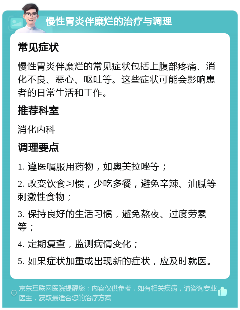 慢性胃炎伴糜烂的治疗与调理 常见症状 慢性胃炎伴糜烂的常见症状包括上腹部疼痛、消化不良、恶心、呕吐等。这些症状可能会影响患者的日常生活和工作。 推荐科室 消化内科 调理要点 1. 遵医嘱服用药物，如奥美拉唑等； 2. 改变饮食习惯，少吃多餐，避免辛辣、油腻等刺激性食物； 3. 保持良好的生活习惯，避免熬夜、过度劳累等； 4. 定期复查，监测病情变化； 5. 如果症状加重或出现新的症状，应及时就医。