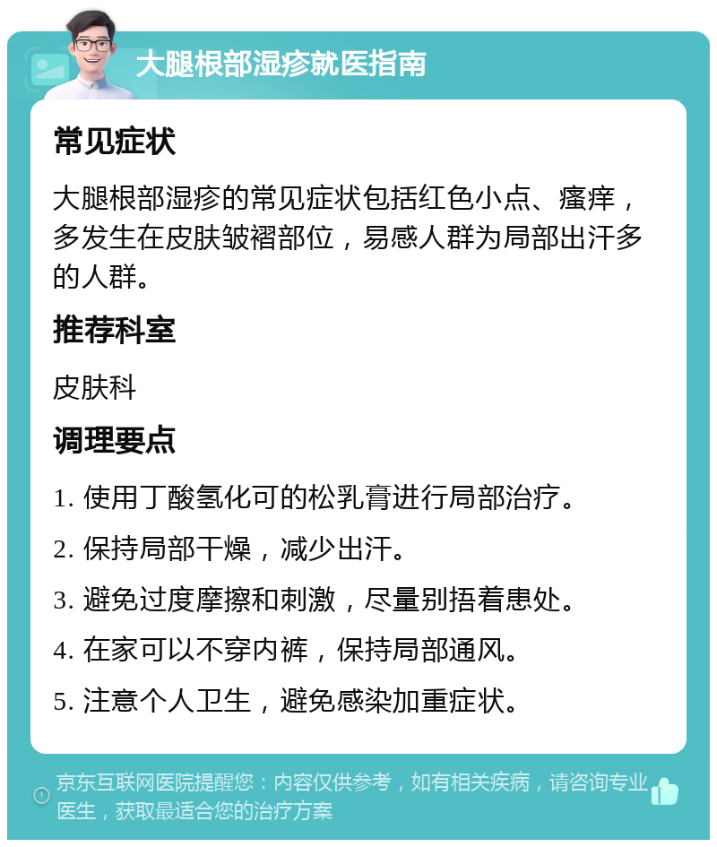 大腿根部湿疹就医指南 常见症状 大腿根部湿疹的常见症状包括红色小点、瘙痒，多发生在皮肤皱褶部位，易感人群为局部出汗多的人群。 推荐科室 皮肤科 调理要点 1. 使用丁酸氢化可的松乳膏进行局部治疗。 2. 保持局部干燥，减少出汗。 3. 避免过度摩擦和刺激，尽量别捂着患处。 4. 在家可以不穿内裤，保持局部通风。 5. 注意个人卫生，避免感染加重症状。