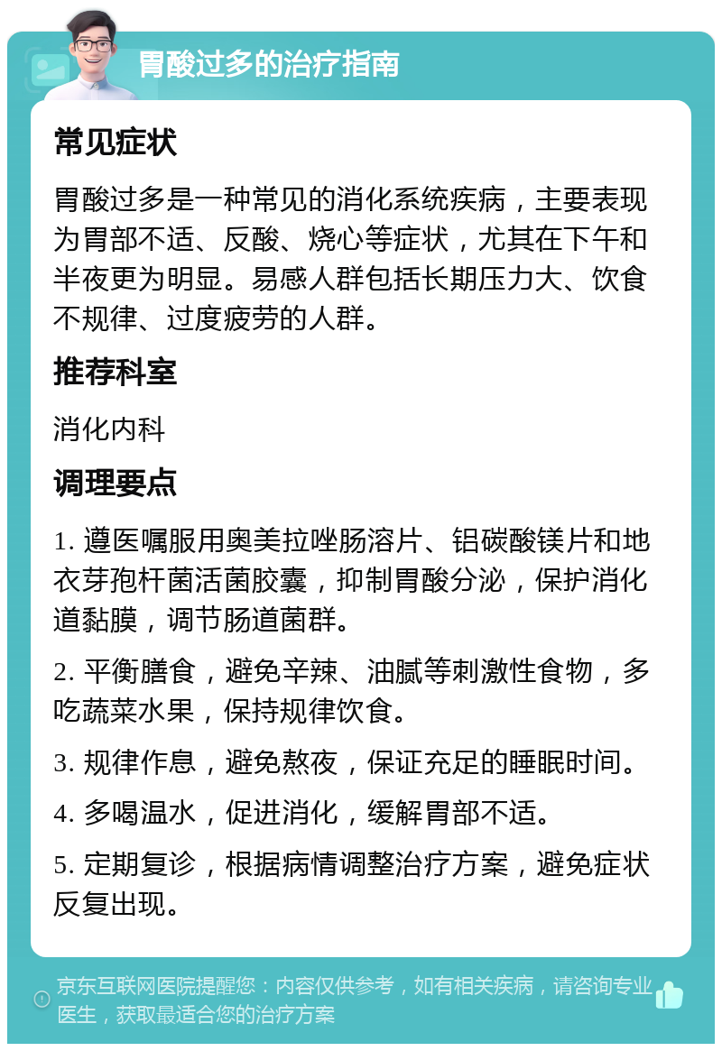 胃酸过多的治疗指南 常见症状 胃酸过多是一种常见的消化系统疾病，主要表现为胃部不适、反酸、烧心等症状，尤其在下午和半夜更为明显。易感人群包括长期压力大、饮食不规律、过度疲劳的人群。 推荐科室 消化内科 调理要点 1. 遵医嘱服用奥美拉唑肠溶片、铝碳酸镁片和地衣芽孢杆菌活菌胶囊，抑制胃酸分泌，保护消化道黏膜，调节肠道菌群。 2. 平衡膳食，避免辛辣、油腻等刺激性食物，多吃蔬菜水果，保持规律饮食。 3. 规律作息，避免熬夜，保证充足的睡眠时间。 4. 多喝温水，促进消化，缓解胃部不适。 5. 定期复诊，根据病情调整治疗方案，避免症状反复出现。