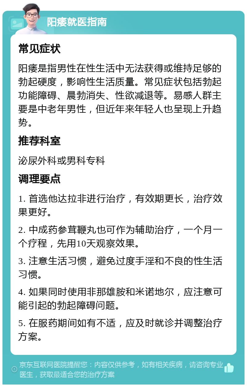 阳痿就医指南 常见症状 阳痿是指男性在性生活中无法获得或维持足够的勃起硬度，影响性生活质量。常见症状包括勃起功能障碍、晨勃消失、性欲减退等。易感人群主要是中老年男性，但近年来年轻人也呈现上升趋势。 推荐科室 泌尿外科或男科专科 调理要点 1. 首选他达拉非进行治疗，有效期更长，治疗效果更好。 2. 中成药参茸鞭丸也可作为辅助治疗，一个月一个疗程，先用10天观察效果。 3. 注意生活习惯，避免过度手淫和不良的性生活习惯。 4. 如果同时使用非那雄胺和米诺地尔，应注意可能引起的勃起障碍问题。 5. 在服药期间如有不适，应及时就诊并调整治疗方案。