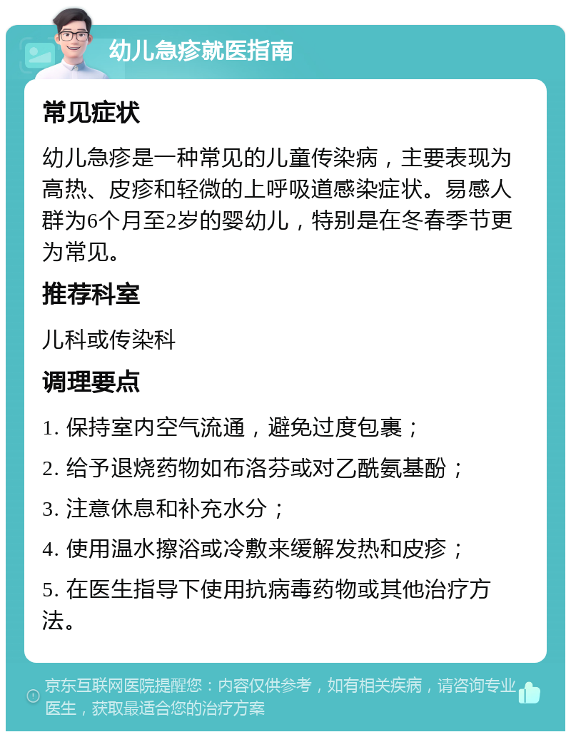 幼儿急疹就医指南 常见症状 幼儿急疹是一种常见的儿童传染病，主要表现为高热、皮疹和轻微的上呼吸道感染症状。易感人群为6个月至2岁的婴幼儿，特别是在冬春季节更为常见。 推荐科室 儿科或传染科 调理要点 1. 保持室内空气流通，避免过度包裹； 2. 给予退烧药物如布洛芬或对乙酰氨基酚； 3. 注意休息和补充水分； 4. 使用温水擦浴或冷敷来缓解发热和皮疹； 5. 在医生指导下使用抗病毒药物或其他治疗方法。