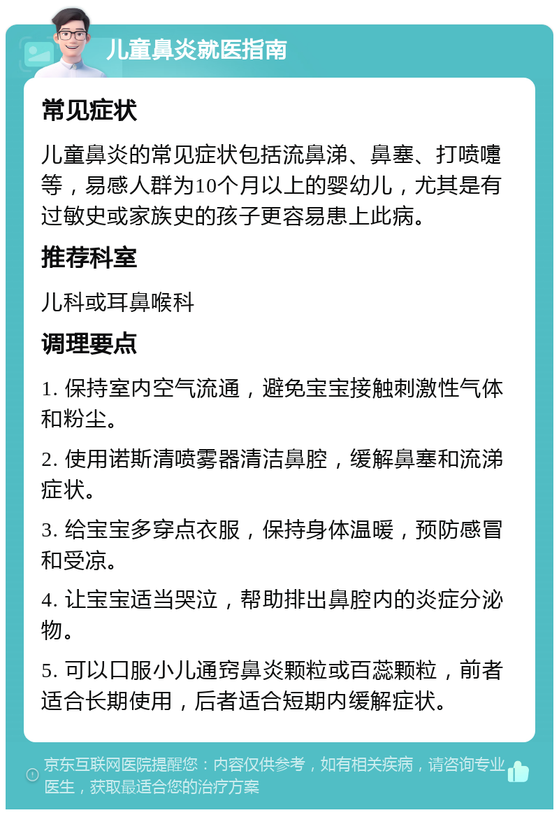 儿童鼻炎就医指南 常见症状 儿童鼻炎的常见症状包括流鼻涕、鼻塞、打喷嚏等，易感人群为10个月以上的婴幼儿，尤其是有过敏史或家族史的孩子更容易患上此病。 推荐科室 儿科或耳鼻喉科 调理要点 1. 保持室内空气流通，避免宝宝接触刺激性气体和粉尘。 2. 使用诺斯清喷雾器清洁鼻腔，缓解鼻塞和流涕症状。 3. 给宝宝多穿点衣服，保持身体温暖，预防感冒和受凉。 4. 让宝宝适当哭泣，帮助排出鼻腔内的炎症分泌物。 5. 可以口服小儿通窍鼻炎颗粒或百蕊颗粒，前者适合长期使用，后者适合短期内缓解症状。