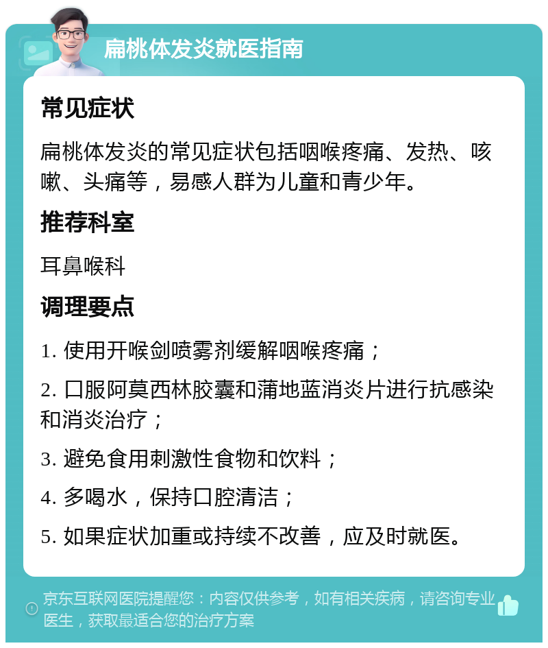 扁桃体发炎就医指南 常见症状 扁桃体发炎的常见症状包括咽喉疼痛、发热、咳嗽、头痛等，易感人群为儿童和青少年。 推荐科室 耳鼻喉科 调理要点 1. 使用开喉剑喷雾剂缓解咽喉疼痛； 2. 口服阿莫西林胶囊和蒲地蓝消炎片进行抗感染和消炎治疗； 3. 避免食用刺激性食物和饮料； 4. 多喝水，保持口腔清洁； 5. 如果症状加重或持续不改善，应及时就医。