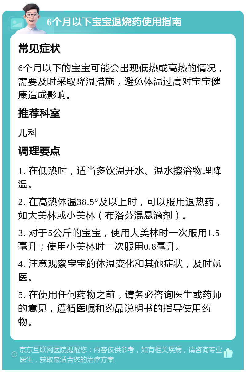 6个月以下宝宝退烧药使用指南 常见症状 6个月以下的宝宝可能会出现低热或高热的情况，需要及时采取降温措施，避免体温过高对宝宝健康造成影响。 推荐科室 儿科 调理要点 1. 在低热时，适当多饮温开水、温水擦浴物理降温。 2. 在高热体温38.5°及以上时，可以服用退热药，如大美林或小美林（布洛芬混悬滴剂）。 3. 对于5公斤的宝宝，使用大美林时一次服用1.5毫升；使用小美林时一次服用0.8毫升。 4. 注意观察宝宝的体温变化和其他症状，及时就医。 5. 在使用任何药物之前，请务必咨询医生或药师的意见，遵循医嘱和药品说明书的指导使用药物。