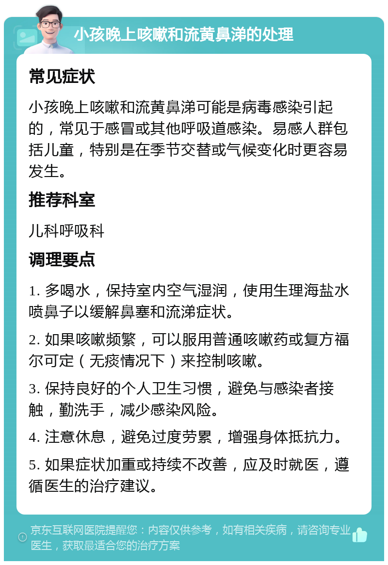 小孩晚上咳嗽和流黄鼻涕的处理 常见症状 小孩晚上咳嗽和流黄鼻涕可能是病毒感染引起的，常见于感冒或其他呼吸道感染。易感人群包括儿童，特别是在季节交替或气候变化时更容易发生。 推荐科室 儿科呼吸科 调理要点 1. 多喝水，保持室内空气湿润，使用生理海盐水喷鼻子以缓解鼻塞和流涕症状。 2. 如果咳嗽频繁，可以服用普通咳嗽药或复方福尔可定（无痰情况下）来控制咳嗽。 3. 保持良好的个人卫生习惯，避免与感染者接触，勤洗手，减少感染风险。 4. 注意休息，避免过度劳累，增强身体抵抗力。 5. 如果症状加重或持续不改善，应及时就医，遵循医生的治疗建议。