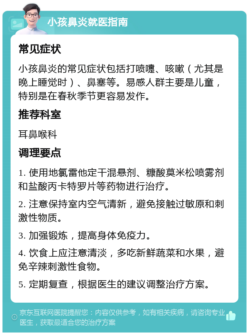 小孩鼻炎就医指南 常见症状 小孩鼻炎的常见症状包括打喷嚏、咳嗽（尤其是晚上睡觉时）、鼻塞等。易感人群主要是儿童，特别是在春秋季节更容易发作。 推荐科室 耳鼻喉科 调理要点 1. 使用地氯雷他定干混悬剂、糠酸莫米松喷雾剂和盐酸丙卡特罗片等药物进行治疗。 2. 注意保持室内空气清新，避免接触过敏原和刺激性物质。 3. 加强锻炼，提高身体免疫力。 4. 饮食上应注意清淡，多吃新鲜蔬菜和水果，避免辛辣刺激性食物。 5. 定期复查，根据医生的建议调整治疗方案。