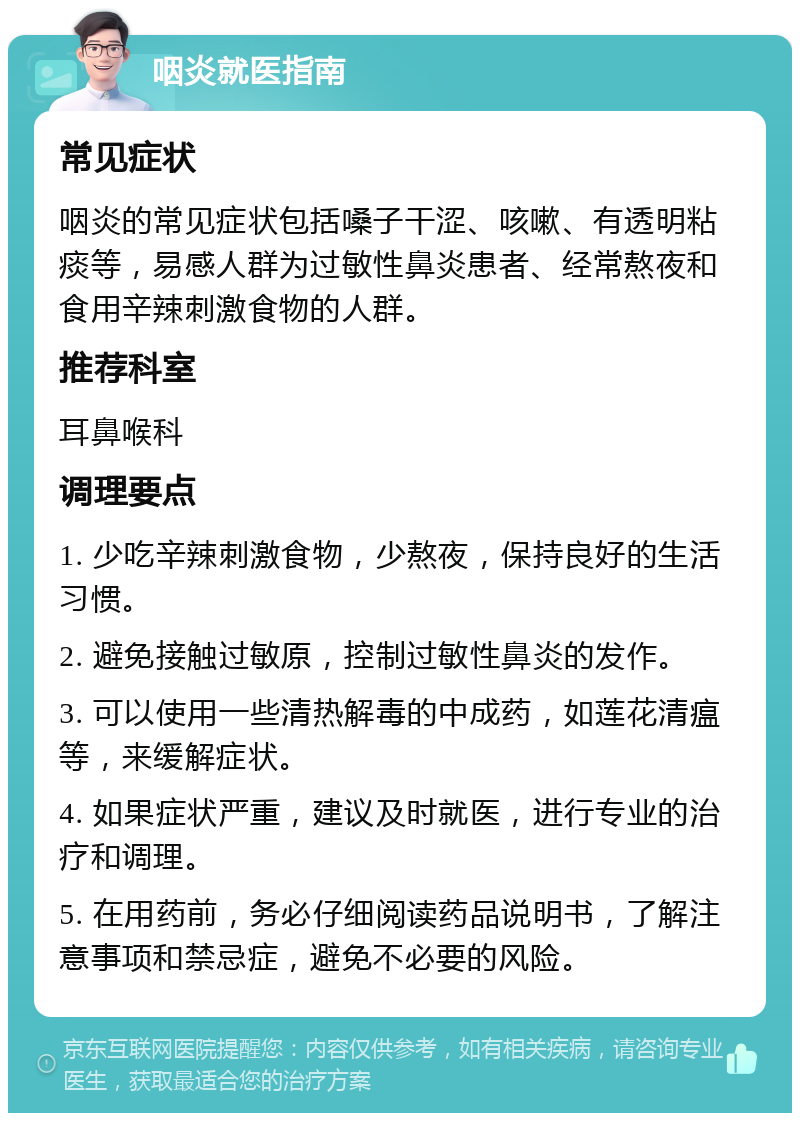 咽炎就医指南 常见症状 咽炎的常见症状包括嗓子干涩、咳嗽、有透明粘痰等，易感人群为过敏性鼻炎患者、经常熬夜和食用辛辣刺激食物的人群。 推荐科室 耳鼻喉科 调理要点 1. 少吃辛辣刺激食物，少熬夜，保持良好的生活习惯。 2. 避免接触过敏原，控制过敏性鼻炎的发作。 3. 可以使用一些清热解毒的中成药，如莲花清瘟等，来缓解症状。 4. 如果症状严重，建议及时就医，进行专业的治疗和调理。 5. 在用药前，务必仔细阅读药品说明书，了解注意事项和禁忌症，避免不必要的风险。