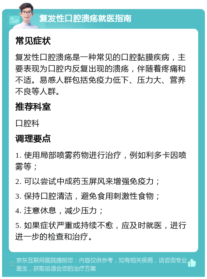 复发性口腔溃疡就医指南 常见症状 复发性口腔溃疡是一种常见的口腔黏膜疾病，主要表现为口腔内反复出现的溃疡，伴随着疼痛和不适。易感人群包括免疫力低下、压力大、营养不良等人群。 推荐科室 口腔科 调理要点 1. 使用局部喷雾药物进行治疗，例如利多卡因喷雾等； 2. 可以尝试中成药玉屏风来增强免疫力； 3. 保持口腔清洁，避免食用刺激性食物； 4. 注意休息，减少压力； 5. 如果症状严重或持续不愈，应及时就医，进行进一步的检查和治疗。