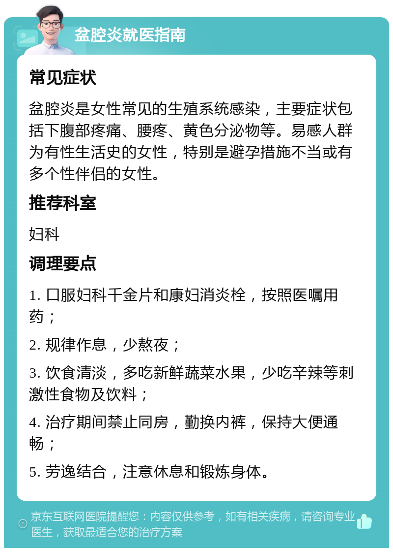 盆腔炎就医指南 常见症状 盆腔炎是女性常见的生殖系统感染，主要症状包括下腹部疼痛、腰疼、黄色分泌物等。易感人群为有性生活史的女性，特别是避孕措施不当或有多个性伴侣的女性。 推荐科室 妇科 调理要点 1. 口服妇科千金片和康妇消炎栓，按照医嘱用药； 2. 规律作息，少熬夜； 3. 饮食清淡，多吃新鲜蔬菜水果，少吃辛辣等刺激性食物及饮料； 4. 治疗期间禁止同房，勤换内裤，保持大便通畅； 5. 劳逸结合，注意休息和锻炼身体。