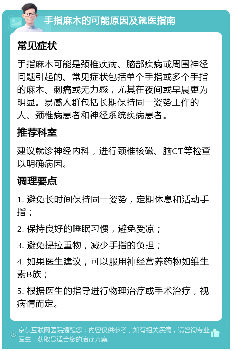 手指麻木的可能原因及就医指南 常见症状 手指麻木可能是颈椎疾病、脑部疾病或周围神经问题引起的。常见症状包括单个手指或多个手指的麻木、刺痛或无力感，尤其在夜间或早晨更为明显。易感人群包括长期保持同一姿势工作的人、颈椎病患者和神经系统疾病患者。 推荐科室 建议就诊神经内科，进行颈椎核磁、脑CT等检查以明确病因。 调理要点 1. 避免长时间保持同一姿势，定期休息和活动手指； 2. 保持良好的睡眠习惯，避免受凉； 3. 避免提拉重物，减少手指的负担； 4. 如果医生建议，可以服用神经营养药物如维生素B族； 5. 根据医生的指导进行物理治疗或手术治疗，视病情而定。