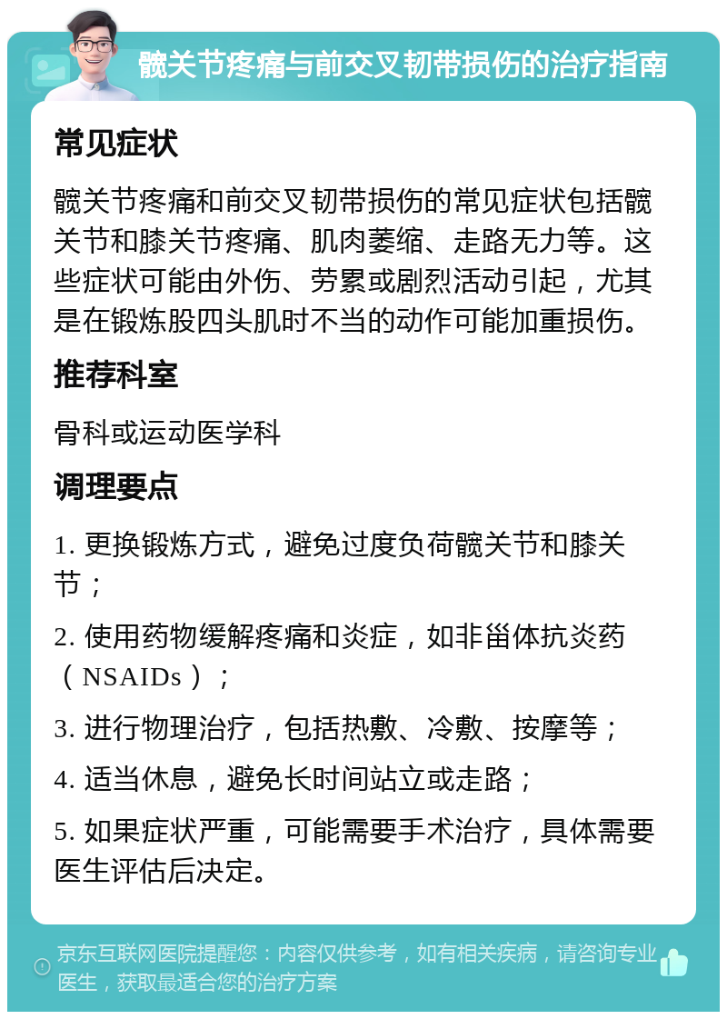 髋关节疼痛与前交叉韧带损伤的治疗指南 常见症状 髋关节疼痛和前交叉韧带损伤的常见症状包括髋关节和膝关节疼痛、肌肉萎缩、走路无力等。这些症状可能由外伤、劳累或剧烈活动引起，尤其是在锻炼股四头肌时不当的动作可能加重损伤。 推荐科室 骨科或运动医学科 调理要点 1. 更换锻炼方式，避免过度负荷髋关节和膝关节； 2. 使用药物缓解疼痛和炎症，如非甾体抗炎药（NSAIDs）； 3. 进行物理治疗，包括热敷、冷敷、按摩等； 4. 适当休息，避免长时间站立或走路； 5. 如果症状严重，可能需要手术治疗，具体需要医生评估后决定。