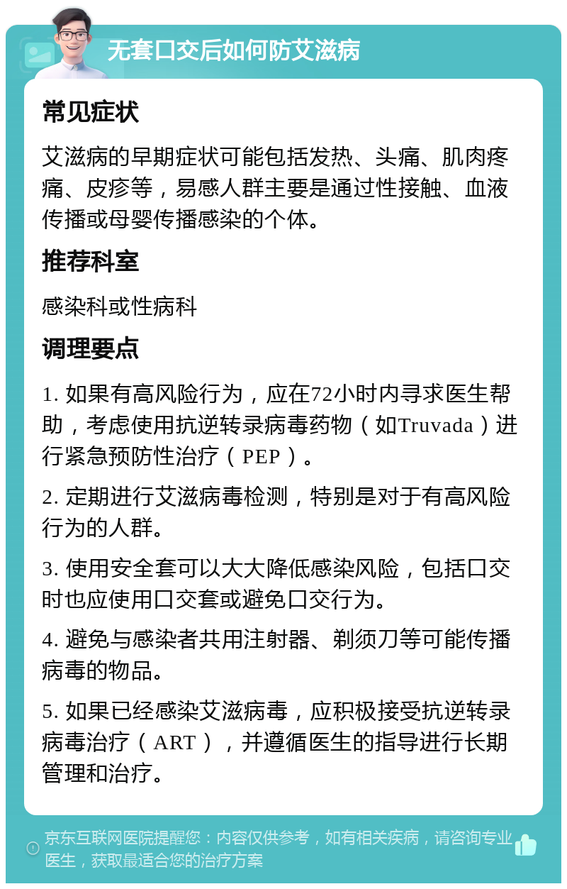 无套口交后如何防艾滋病 常见症状 艾滋病的早期症状可能包括发热、头痛、肌肉疼痛、皮疹等，易感人群主要是通过性接触、血液传播或母婴传播感染的个体。 推荐科室 感染科或性病科 调理要点 1. 如果有高风险行为，应在72小时内寻求医生帮助，考虑使用抗逆转录病毒药物（如Truvada）进行紧急预防性治疗（PEP）。 2. 定期进行艾滋病毒检测，特别是对于有高风险行为的人群。 3. 使用安全套可以大大降低感染风险，包括口交时也应使用口交套或避免口交行为。 4. 避免与感染者共用注射器、剃须刀等可能传播病毒的物品。 5. 如果已经感染艾滋病毒，应积极接受抗逆转录病毒治疗（ART），并遵循医生的指导进行长期管理和治疗。