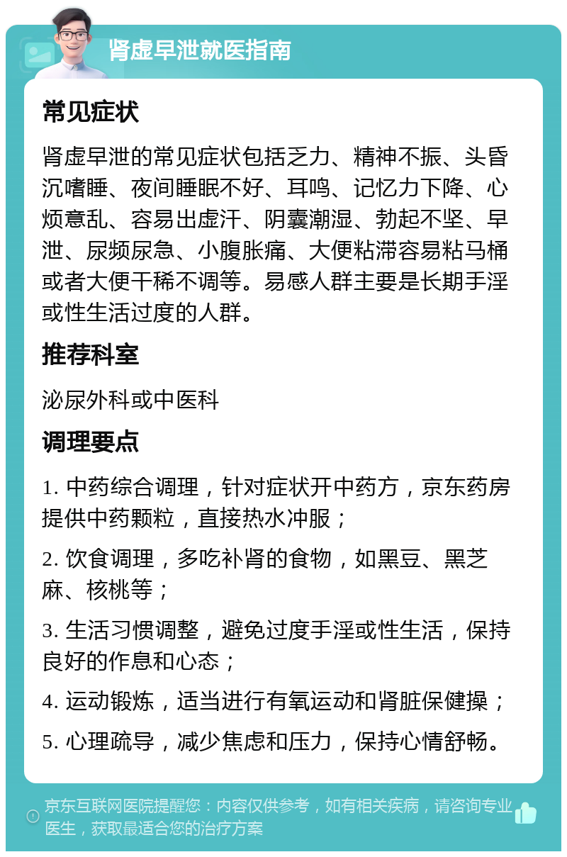 肾虚早泄就医指南 常见症状 肾虚早泄的常见症状包括乏力、精神不振、头昏沉嗜睡、夜间睡眠不好、耳鸣、记忆力下降、心烦意乱、容易出虚汗、阴囊潮湿、勃起不坚、早泄、尿频尿急、小腹胀痛、大便粘滞容易粘马桶或者大便干稀不调等。易感人群主要是长期手淫或性生活过度的人群。 推荐科室 泌尿外科或中医科 调理要点 1. 中药综合调理，针对症状开中药方，京东药房提供中药颗粒，直接热水冲服； 2. 饮食调理，多吃补肾的食物，如黑豆、黑芝麻、核桃等； 3. 生活习惯调整，避免过度手淫或性生活，保持良好的作息和心态； 4. 运动锻炼，适当进行有氧运动和肾脏保健操； 5. 心理疏导，减少焦虑和压力，保持心情舒畅。