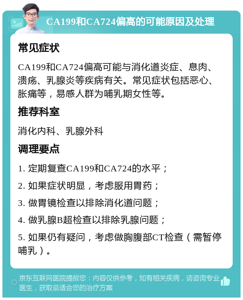 CA199和CA724偏高的可能原因及处理 常见症状 CA199和CA724偏高可能与消化道炎症、息肉、溃疡、乳腺炎等疾病有关。常见症状包括恶心、胀痛等，易感人群为哺乳期女性等。 推荐科室 消化内科、乳腺外科 调理要点 1. 定期复查CA199和CA724的水平； 2. 如果症状明显，考虑服用胃药； 3. 做胃镜检查以排除消化道问题； 4. 做乳腺B超检查以排除乳腺问题； 5. 如果仍有疑问，考虑做胸腹部CT检查（需暂停哺乳）。