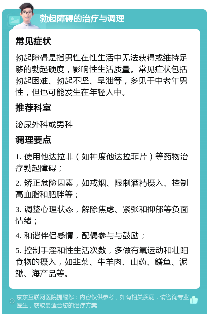 勃起障碍的治疗与调理 常见症状 勃起障碍是指男性在性生活中无法获得或维持足够的勃起硬度，影响性生活质量。常见症状包括勃起困难、勃起不坚、早泄等，多见于中老年男性，但也可能发生在年轻人中。 推荐科室 泌尿外科或男科 调理要点 1. 使用他达拉非（如神度他达拉菲片）等药物治疗勃起障碍； 2. 矫正危险因素，如戒烟、限制酒精摄入、控制高血脂和肥胖等； 3. 调整心理状态，解除焦虑、紧张和抑郁等负面情绪； 4. 和谐伴侣感情，配偶参与与鼓励； 5. 控制手淫和性生活次数，多做有氧运动和壮阳食物的摄入，如韭菜、牛羊肉、山药、鳝鱼、泥鳅、海产品等。