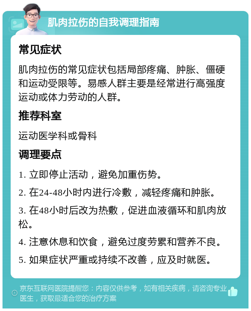 肌肉拉伤的自我调理指南 常见症状 肌肉拉伤的常见症状包括局部疼痛、肿胀、僵硬和运动受限等。易感人群主要是经常进行高强度运动或体力劳动的人群。 推荐科室 运动医学科或骨科 调理要点 1. 立即停止活动，避免加重伤势。 2. 在24-48小时内进行冷敷，减轻疼痛和肿胀。 3. 在48小时后改为热敷，促进血液循环和肌肉放松。 4. 注意休息和饮食，避免过度劳累和营养不良。 5. 如果症状严重或持续不改善，应及时就医。