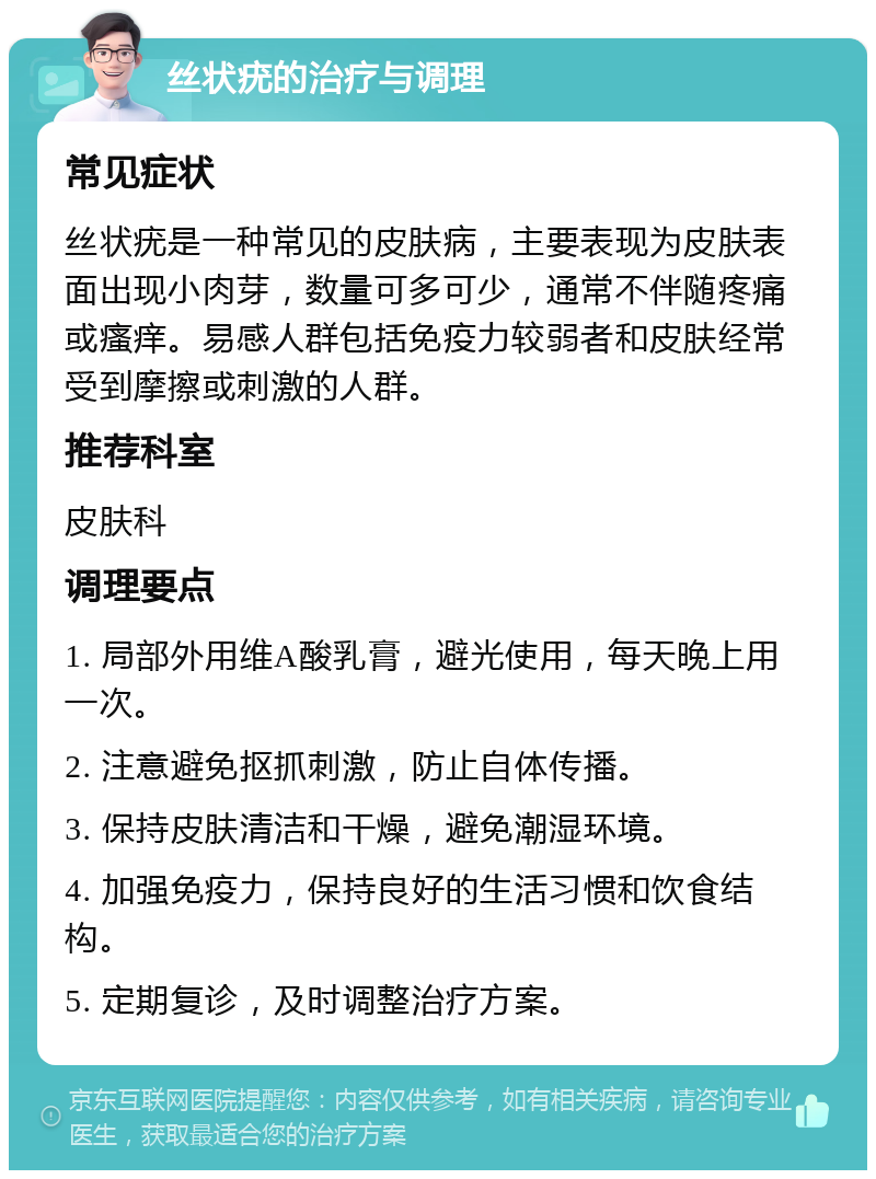 丝状疣的治疗与调理 常见症状 丝状疣是一种常见的皮肤病，主要表现为皮肤表面出现小肉芽，数量可多可少，通常不伴随疼痛或瘙痒。易感人群包括免疫力较弱者和皮肤经常受到摩擦或刺激的人群。 推荐科室 皮肤科 调理要点 1. 局部外用维A酸乳膏，避光使用，每天晚上用一次。 2. 注意避免抠抓刺激，防止自体传播。 3. 保持皮肤清洁和干燥，避免潮湿环境。 4. 加强免疫力，保持良好的生活习惯和饮食结构。 5. 定期复诊，及时调整治疗方案。