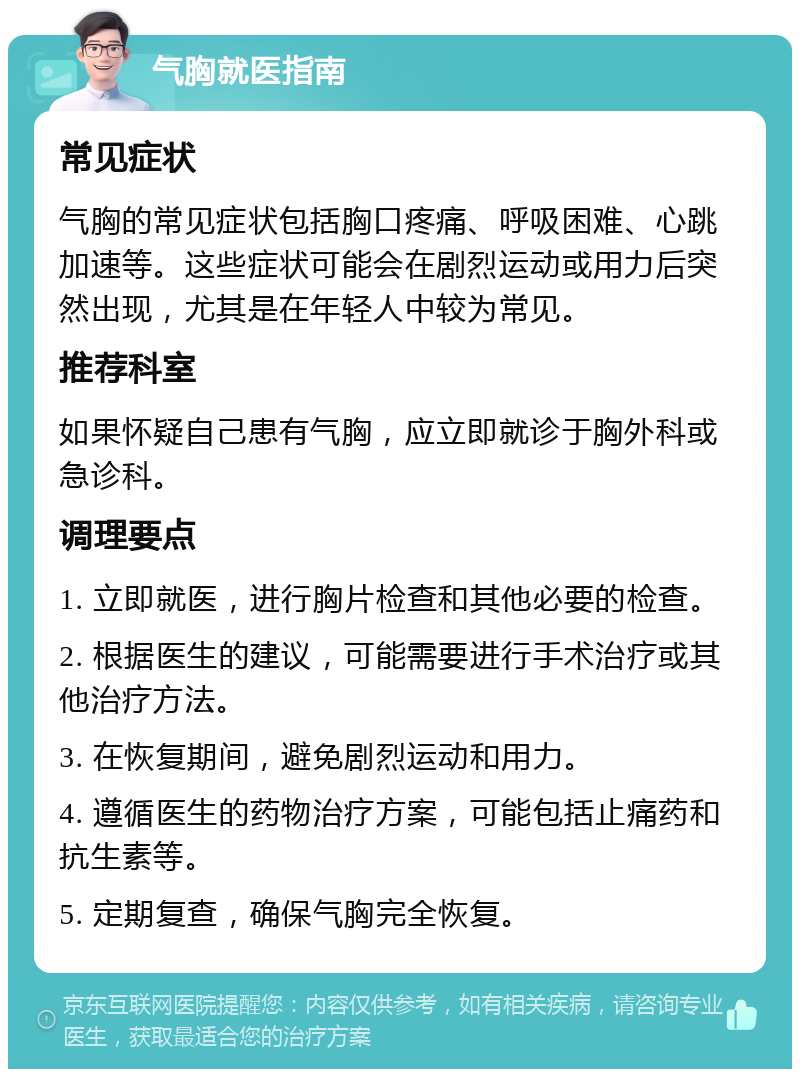 气胸就医指南 常见症状 气胸的常见症状包括胸口疼痛、呼吸困难、心跳加速等。这些症状可能会在剧烈运动或用力后突然出现，尤其是在年轻人中较为常见。 推荐科室 如果怀疑自己患有气胸，应立即就诊于胸外科或急诊科。 调理要点 1. 立即就医，进行胸片检查和其他必要的检查。 2. 根据医生的建议，可能需要进行手术治疗或其他治疗方法。 3. 在恢复期间，避免剧烈运动和用力。 4. 遵循医生的药物治疗方案，可能包括止痛药和抗生素等。 5. 定期复查，确保气胸完全恢复。