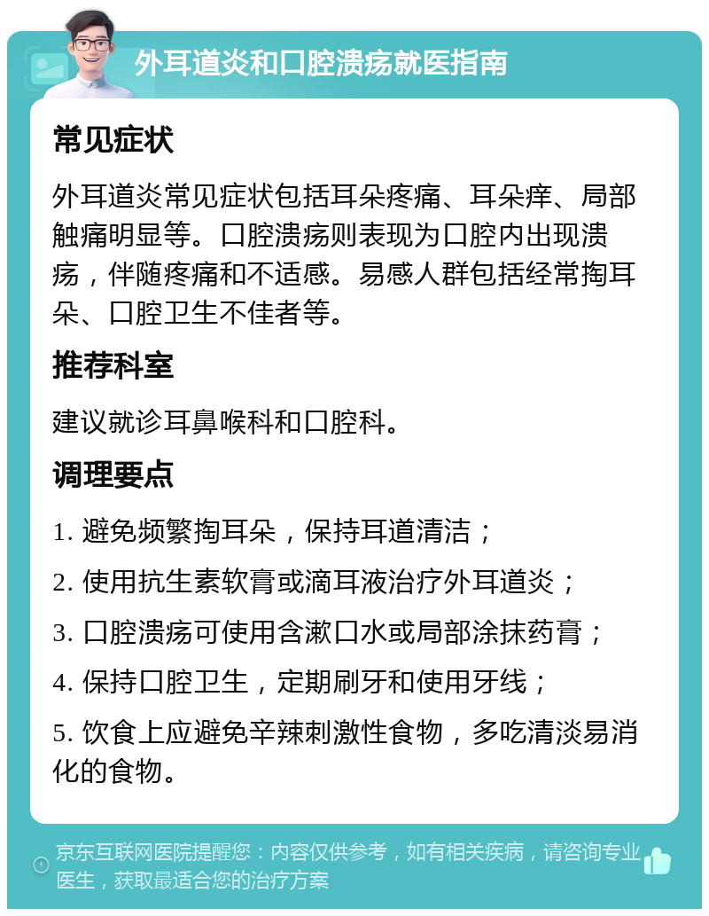 外耳道炎和口腔溃疡就医指南 常见症状 外耳道炎常见症状包括耳朵疼痛、耳朵痒、局部触痛明显等。口腔溃疡则表现为口腔内出现溃疡，伴随疼痛和不适感。易感人群包括经常掏耳朵、口腔卫生不佳者等。 推荐科室 建议就诊耳鼻喉科和口腔科。 调理要点 1. 避免频繁掏耳朵，保持耳道清洁； 2. 使用抗生素软膏或滴耳液治疗外耳道炎； 3. 口腔溃疡可使用含漱口水或局部涂抹药膏； 4. 保持口腔卫生，定期刷牙和使用牙线； 5. 饮食上应避免辛辣刺激性食物，多吃清淡易消化的食物。