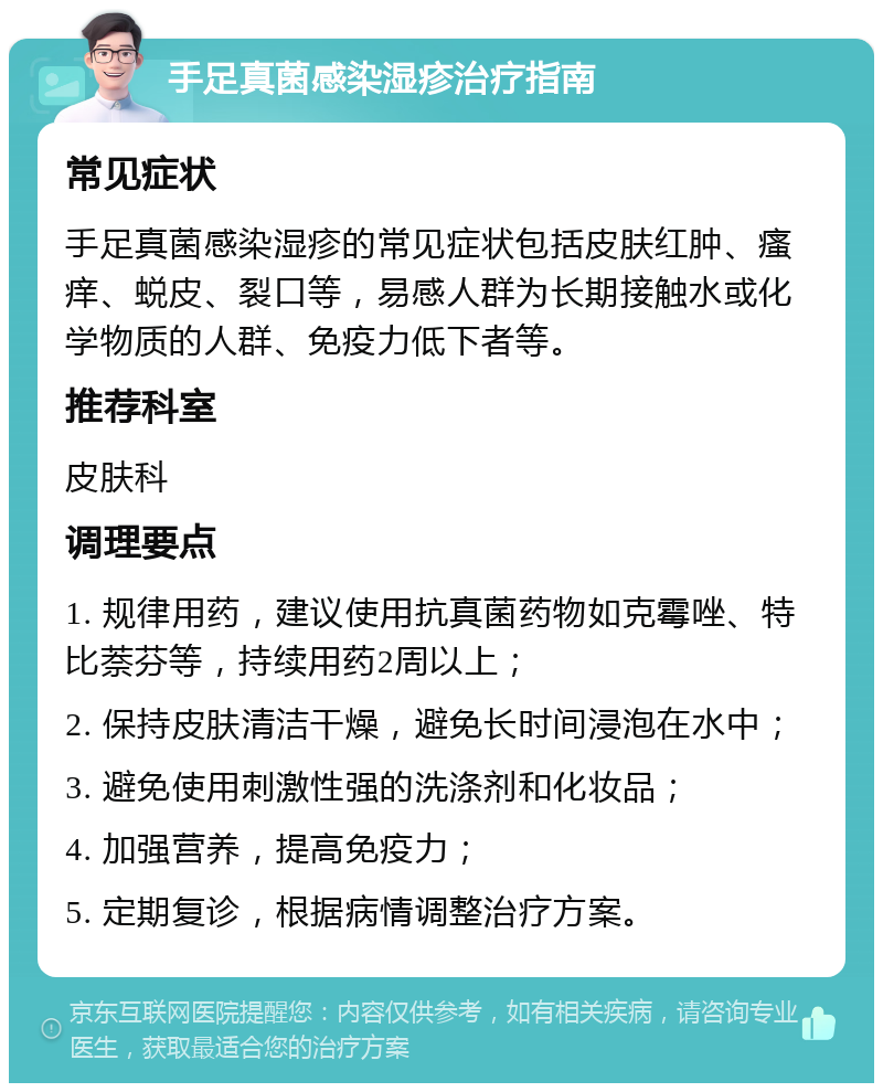 手足真菌感染湿疹治疗指南 常见症状 手足真菌感染湿疹的常见症状包括皮肤红肿、瘙痒、蜕皮、裂口等，易感人群为长期接触水或化学物质的人群、免疫力低下者等。 推荐科室 皮肤科 调理要点 1. 规律用药，建议使用抗真菌药物如克霉唑、特比萘芬等，持续用药2周以上； 2. 保持皮肤清洁干燥，避免长时间浸泡在水中； 3. 避免使用刺激性强的洗涤剂和化妆品； 4. 加强营养，提高免疫力； 5. 定期复诊，根据病情调整治疗方案。