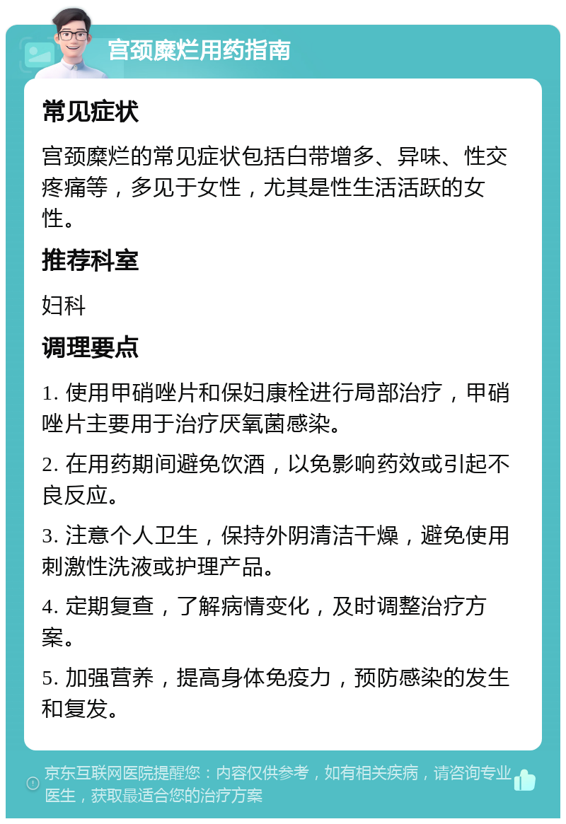 宫颈糜烂用药指南 常见症状 宫颈糜烂的常见症状包括白带增多、异味、性交疼痛等，多见于女性，尤其是性生活活跃的女性。 推荐科室 妇科 调理要点 1. 使用甲硝唑片和保妇康栓进行局部治疗，甲硝唑片主要用于治疗厌氧菌感染。 2. 在用药期间避免饮酒，以免影响药效或引起不良反应。 3. 注意个人卫生，保持外阴清洁干燥，避免使用刺激性洗液或护理产品。 4. 定期复查，了解病情变化，及时调整治疗方案。 5. 加强营养，提高身体免疫力，预防感染的发生和复发。