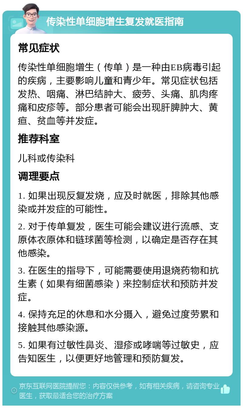 传染性单细胞增生复发就医指南 常见症状 传染性单细胞增生（传单）是一种由EB病毒引起的疾病，主要影响儿童和青少年。常见症状包括发热、咽痛、淋巴结肿大、疲劳、头痛、肌肉疼痛和皮疹等。部分患者可能会出现肝脾肿大、黄疸、贫血等并发症。 推荐科室 儿科或传染科 调理要点 1. 如果出现反复发烧，应及时就医，排除其他感染或并发症的可能性。 2. 对于传单复发，医生可能会建议进行流感、支原体衣原体和链球菌等检测，以确定是否存在其他感染。 3. 在医生的指导下，可能需要使用退烧药物和抗生素（如果有细菌感染）来控制症状和预防并发症。 4. 保持充足的休息和水分摄入，避免过度劳累和接触其他感染源。 5. 如果有过敏性鼻炎、湿疹或哮喘等过敏史，应告知医生，以便更好地管理和预防复发。