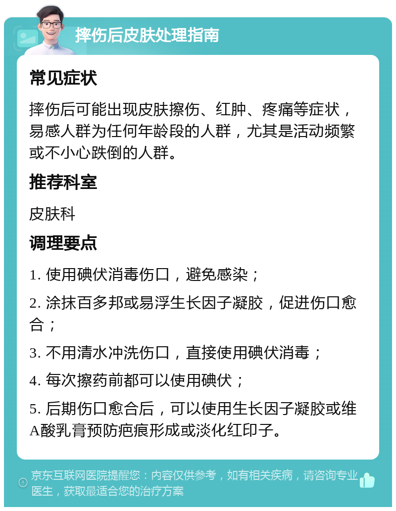 摔伤后皮肤处理指南 常见症状 摔伤后可能出现皮肤擦伤、红肿、疼痛等症状，易感人群为任何年龄段的人群，尤其是活动频繁或不小心跌倒的人群。 推荐科室 皮肤科 调理要点 1. 使用碘伏消毒伤口，避免感染； 2. 涂抹百多邦或易浮生长因子凝胶，促进伤口愈合； 3. 不用清水冲洗伤口，直接使用碘伏消毒； 4. 每次擦药前都可以使用碘伏； 5. 后期伤口愈合后，可以使用生长因子凝胶或维A酸乳膏预防疤痕形成或淡化红印子。