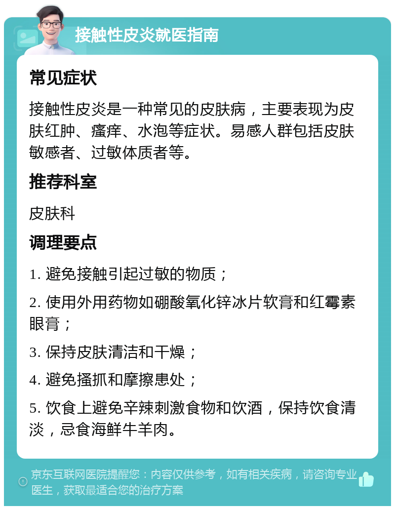 接触性皮炎就医指南 常见症状 接触性皮炎是一种常见的皮肤病，主要表现为皮肤红肿、瘙痒、水泡等症状。易感人群包括皮肤敏感者、过敏体质者等。 推荐科室 皮肤科 调理要点 1. 避免接触引起过敏的物质； 2. 使用外用药物如硼酸氧化锌冰片软膏和红霉素眼膏； 3. 保持皮肤清洁和干燥； 4. 避免搔抓和摩擦患处； 5. 饮食上避免辛辣刺激食物和饮酒，保持饮食清淡，忌食海鲜牛羊肉。