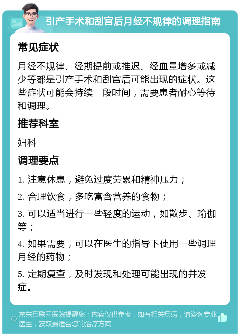 引产手术和刮宫后月经不规律的调理指南 常见症状 月经不规律、经期提前或推迟、经血量增多或减少等都是引产手术和刮宫后可能出现的症状。这些症状可能会持续一段时间，需要患者耐心等待和调理。 推荐科室 妇科 调理要点 1. 注意休息，避免过度劳累和精神压力； 2. 合理饮食，多吃富含营养的食物； 3. 可以适当进行一些轻度的运动，如散步、瑜伽等； 4. 如果需要，可以在医生的指导下使用一些调理月经的药物； 5. 定期复查，及时发现和处理可能出现的并发症。