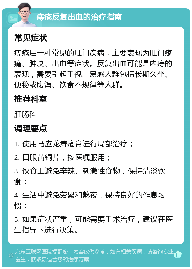 痔疮反复出血的治疗指南 常见症状 痔疮是一种常见的肛门疾病，主要表现为肛门疼痛、肿块、出血等症状。反复出血可能是内痔的表现，需要引起重视。易感人群包括长期久坐、便秘或腹泻、饮食不规律等人群。 推荐科室 肛肠科 调理要点 1. 使用马应龙痔疮膏进行局部治疗； 2. 口服黄铜片，按医嘱服用； 3. 饮食上避免辛辣、刺激性食物，保持清淡饮食； 4. 生活中避免劳累和熬夜，保持良好的作息习惯； 5. 如果症状严重，可能需要手术治疗，建议在医生指导下进行决策。