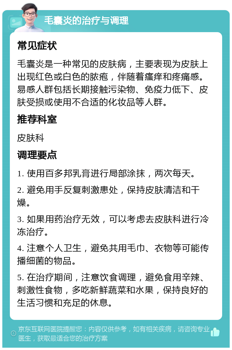 毛囊炎的治疗与调理 常见症状 毛囊炎是一种常见的皮肤病，主要表现为皮肤上出现红色或白色的脓疱，伴随着瘙痒和疼痛感。易感人群包括长期接触污染物、免疫力低下、皮肤受损或使用不合适的化妆品等人群。 推荐科室 皮肤科 调理要点 1. 使用百多邦乳膏进行局部涂抹，两次每天。 2. 避免用手反复刺激患处，保持皮肤清洁和干燥。 3. 如果用药治疗无效，可以考虑去皮肤科进行冷冻治疗。 4. 注意个人卫生，避免共用毛巾、衣物等可能传播细菌的物品。 5. 在治疗期间，注意饮食调理，避免食用辛辣、刺激性食物，多吃新鲜蔬菜和水果，保持良好的生活习惯和充足的休息。