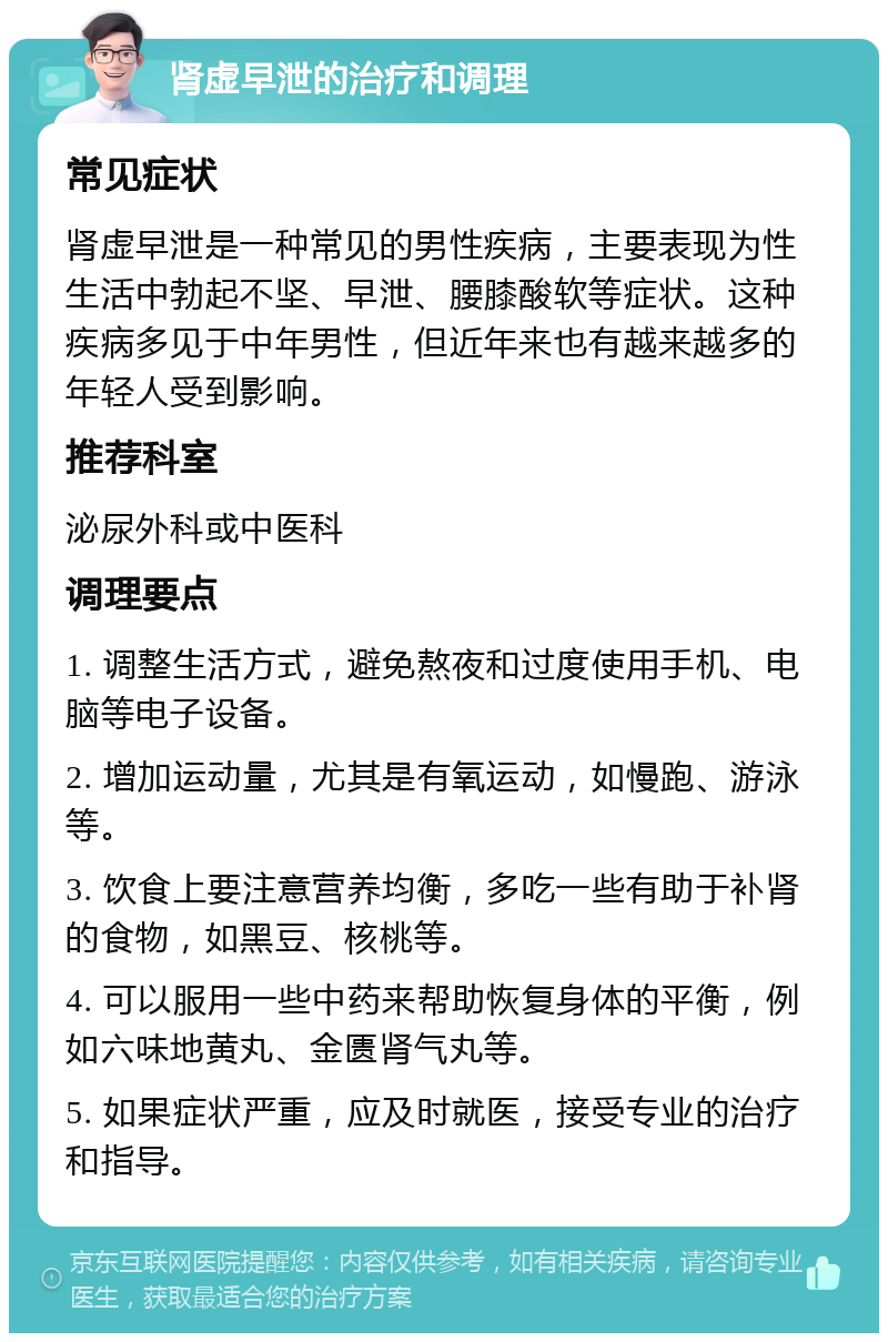 肾虚早泄的治疗和调理 常见症状 肾虚早泄是一种常见的男性疾病，主要表现为性生活中勃起不坚、早泄、腰膝酸软等症状。这种疾病多见于中年男性，但近年来也有越来越多的年轻人受到影响。 推荐科室 泌尿外科或中医科 调理要点 1. 调整生活方式，避免熬夜和过度使用手机、电脑等电子设备。 2. 增加运动量，尤其是有氧运动，如慢跑、游泳等。 3. 饮食上要注意营养均衡，多吃一些有助于补肾的食物，如黑豆、核桃等。 4. 可以服用一些中药来帮助恢复身体的平衡，例如六味地黄丸、金匮肾气丸等。 5. 如果症状严重，应及时就医，接受专业的治疗和指导。