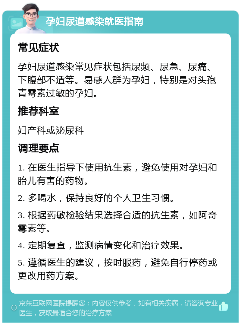 孕妇尿道感染就医指南 常见症状 孕妇尿道感染常见症状包括尿频、尿急、尿痛、下腹部不适等。易感人群为孕妇，特别是对头孢青霉素过敏的孕妇。 推荐科室 妇产科或泌尿科 调理要点 1. 在医生指导下使用抗生素，避免使用对孕妇和胎儿有害的药物。 2. 多喝水，保持良好的个人卫生习惯。 3. 根据药敏检验结果选择合适的抗生素，如阿奇霉素等。 4. 定期复查，监测病情变化和治疗效果。 5. 遵循医生的建议，按时服药，避免自行停药或更改用药方案。