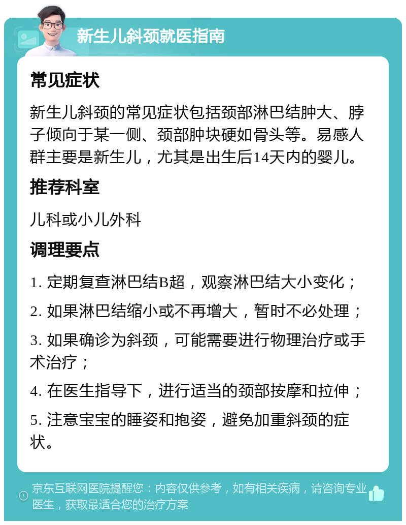 新生儿斜颈就医指南 常见症状 新生儿斜颈的常见症状包括颈部淋巴结肿大、脖子倾向于某一侧、颈部肿块硬如骨头等。易感人群主要是新生儿，尤其是出生后14天内的婴儿。 推荐科室 儿科或小儿外科 调理要点 1. 定期复查淋巴结B超，观察淋巴结大小变化； 2. 如果淋巴结缩小或不再增大，暂时不必处理； 3. 如果确诊为斜颈，可能需要进行物理治疗或手术治疗； 4. 在医生指导下，进行适当的颈部按摩和拉伸； 5. 注意宝宝的睡姿和抱姿，避免加重斜颈的症状。