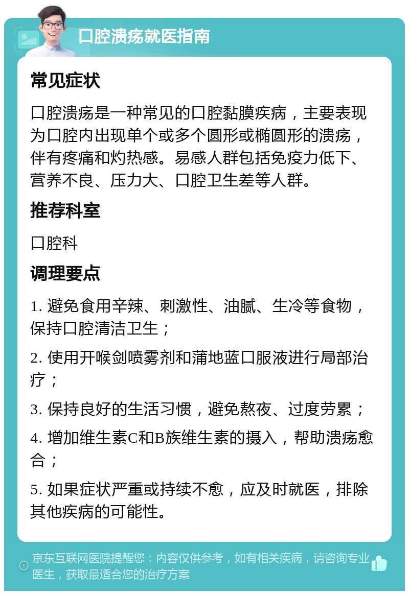 口腔溃疡就医指南 常见症状 口腔溃疡是一种常见的口腔黏膜疾病，主要表现为口腔内出现单个或多个圆形或椭圆形的溃疡，伴有疼痛和灼热感。易感人群包括免疫力低下、营养不良、压力大、口腔卫生差等人群。 推荐科室 口腔科 调理要点 1. 避免食用辛辣、刺激性、油腻、生冷等食物，保持口腔清洁卫生； 2. 使用开喉剑喷雾剂和蒲地蓝口服液进行局部治疗； 3. 保持良好的生活习惯，避免熬夜、过度劳累； 4. 增加维生素C和B族维生素的摄入，帮助溃疡愈合； 5. 如果症状严重或持续不愈，应及时就医，排除其他疾病的可能性。