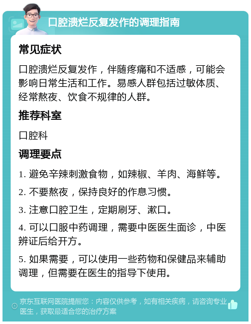 口腔溃烂反复发作的调理指南 常见症状 口腔溃烂反复发作，伴随疼痛和不适感，可能会影响日常生活和工作。易感人群包括过敏体质、经常熬夜、饮食不规律的人群。 推荐科室 口腔科 调理要点 1. 避免辛辣刺激食物，如辣椒、羊肉、海鲜等。 2. 不要熬夜，保持良好的作息习惯。 3. 注意口腔卫生，定期刷牙、漱口。 4. 可以口服中药调理，需要中医医生面诊，中医辨证后给开方。 5. 如果需要，可以使用一些药物和保健品来辅助调理，但需要在医生的指导下使用。