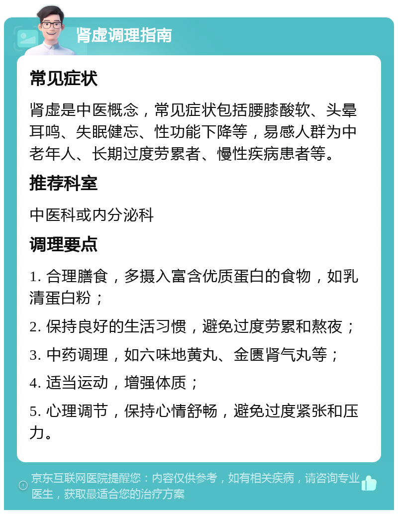 肾虚调理指南 常见症状 肾虚是中医概念，常见症状包括腰膝酸软、头晕耳鸣、失眠健忘、性功能下降等，易感人群为中老年人、长期过度劳累者、慢性疾病患者等。 推荐科室 中医科或内分泌科 调理要点 1. 合理膳食，多摄入富含优质蛋白的食物，如乳清蛋白粉； 2. 保持良好的生活习惯，避免过度劳累和熬夜； 3. 中药调理，如六味地黄丸、金匮肾气丸等； 4. 适当运动，增强体质； 5. 心理调节，保持心情舒畅，避免过度紧张和压力。